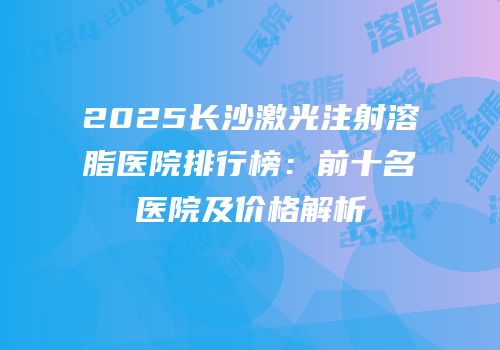 2025长沙激光注射溶脂医院排行榜：前十名医院及价格解析