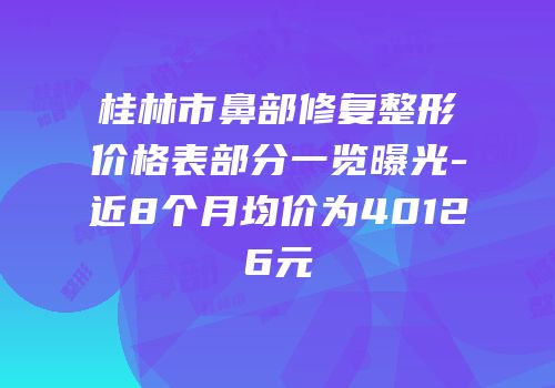 桂林市鼻部修复整形价格表部分一览曝光-近8个月均价为40126元