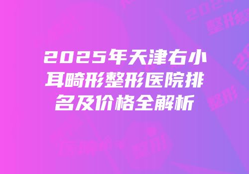 2025年天津右小耳畸形整形医院排名及价格全解析