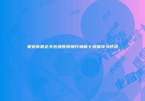 淮安市矫正天包地医院排行榜前十名推荐与评价