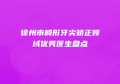 徐州市畸形牙尖矫正领域优秀医生盘点