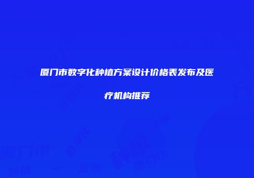 厦门市数字化种植方案设计价格表发布及医疗机构推荐