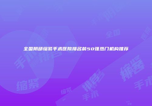 全国阴部缩紧手术医院排名前50强热门机构推荐