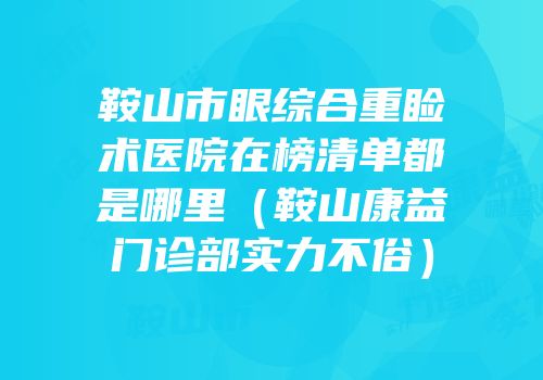 鞍山市眼综合重睑术医院在榜清单都是哪里（鞍山康益门诊部实力不俗）