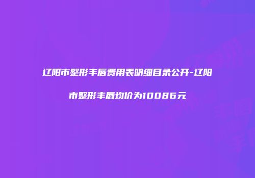 辽阳市整形丰唇费用表明细目录公开-辽阳市整形丰唇均价为10086元