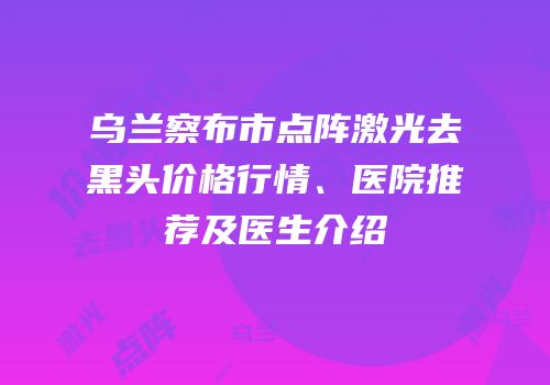 乌兰察布市点阵激光去黑头价格行情、医院推荐及医生介绍
