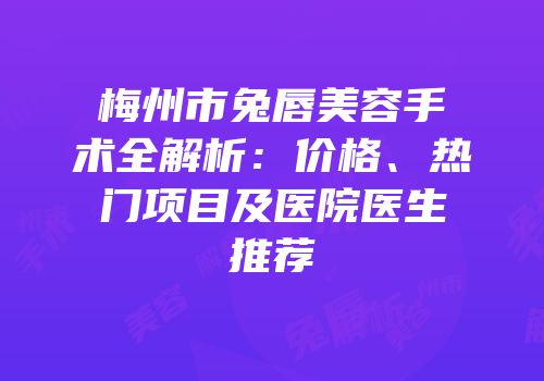 梅州市兔唇美容手术全解析：价格、热门项目及医院医生推荐