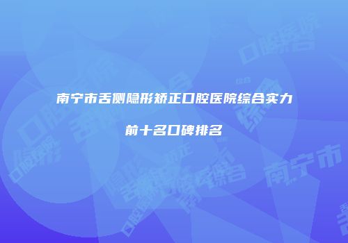 南宁市舌侧隐形矫正口腔医院综合实力前十名口碑排名
