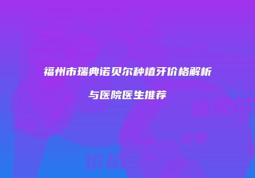 福州市瑞典诺贝尔种植牙价格解析与医院医生推荐