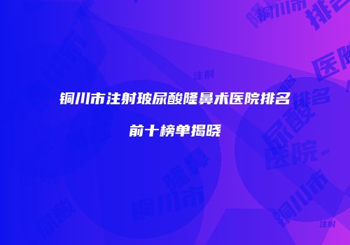 铜川市注射玻尿酸隆鼻术医院排名前十榜单揭晓