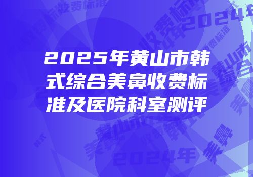 2025年黄山市韩式综合美鼻收费标准及医院科室测评