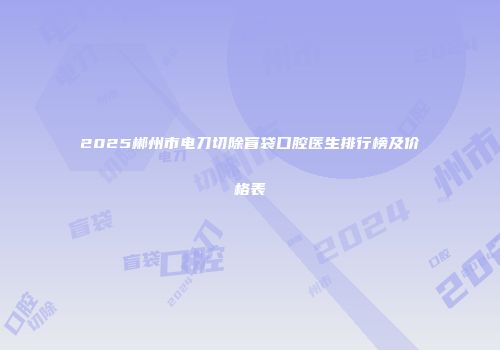 2025郴州市电刀切除盲袋口腔医生排行榜及价格表
