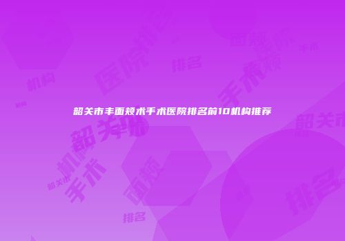 韶关市丰面颊术手术医院排名前10机构推荐