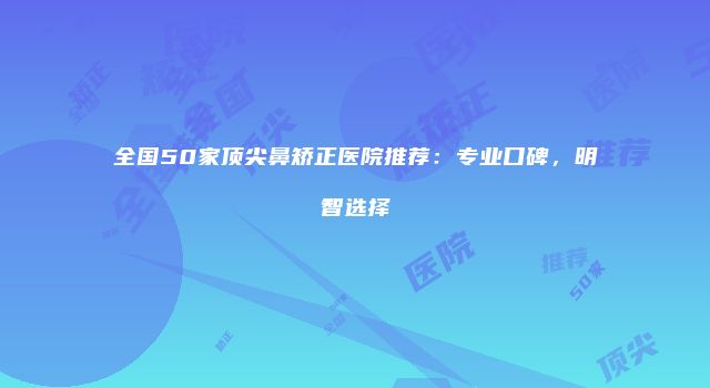 全国50家顶尖鼻矫正医院推荐：专业口碑，明智选择