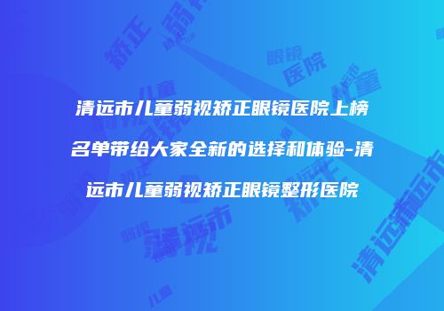 清远市儿童弱视矫正眼镜医院上榜名单带给大家全新的选择和体验-清远市儿童弱视矫正眼镜整形医院