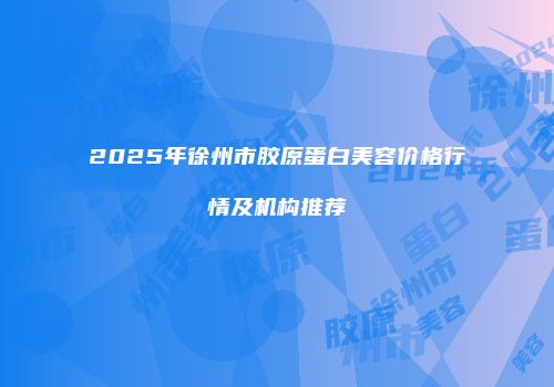 2025年徐州市胶原蛋白美容价格行情及机构推荐