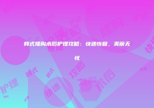 韩式隆胸术后护理攻略：快速恢复，美丽无忧