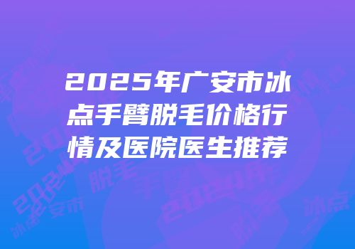 2025年广安市冰点手臂脱毛价格行情及医院医生推荐