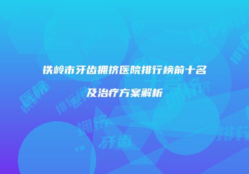 铁岭市牙齿拥挤医院排行榜前十名及治疗方案解析