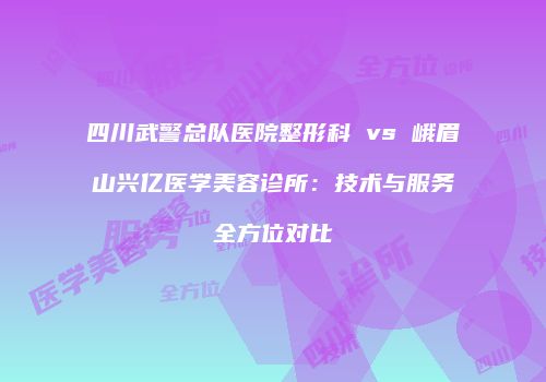 四川武警总队医院整形科 vs 峨眉山兴亿医学美容诊所：技术与服务全方位对比