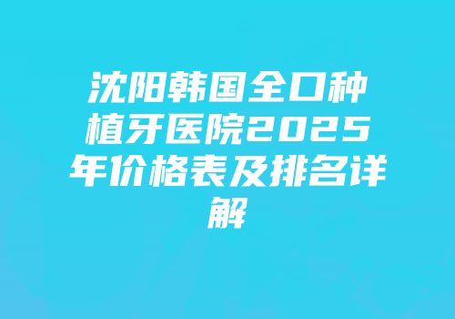 沈阳韩国全口种植牙医院2025年价格表及排名详解