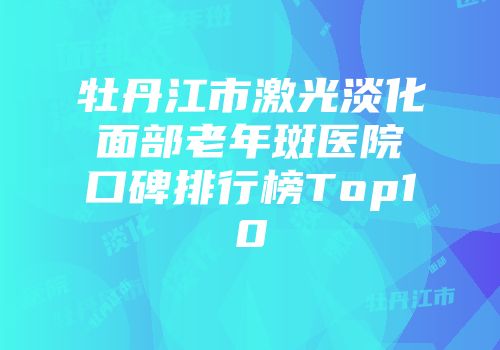 牡丹江市激光淡化面部老年斑医院口碑排行榜Top10