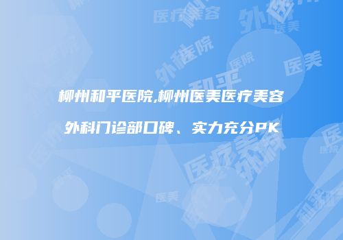 柳州和平医院,柳州医美医疗美容外科门诊部口碑、实力充分PK