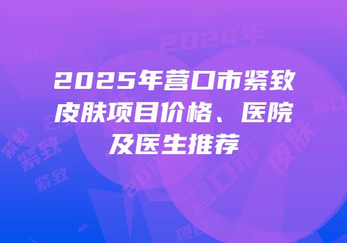 2025年营口市紧致皮肤项目价格、医院及医生推荐