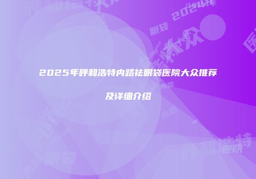 2025年呼和浩特内路祛眼袋医院大众推荐及详细介绍