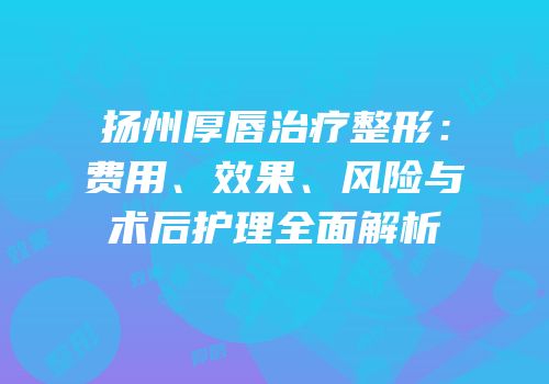 扬州厚唇治疗整形：费用、效果、风险与术后护理全面解析