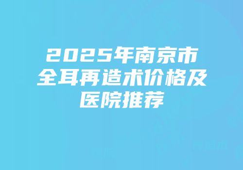 2025年南京市全耳再造术价格及医院推荐