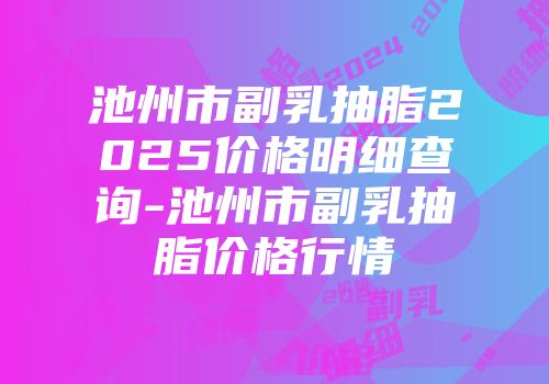 池州市副乳抽脂2025价格明细查询-池州市副乳抽脂价格行情