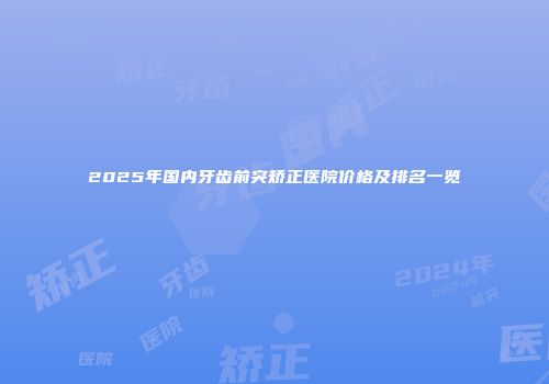 2025年国内牙齿前突矫正医院价格及排名一览