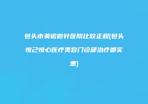 包头市英诺微针医院比较正规(包头悦己悦心医疗美容门诊部治疗都实惠)