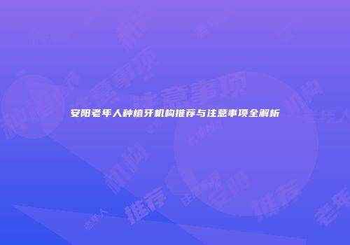 安阳老年人种植牙机构推荐与注意事项全解析