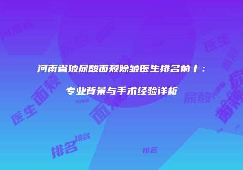 河南省玻尿酸面颊除皱医生排名前十：专业背景与手术经验详析