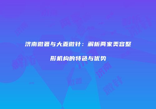 济南微著与大麦微针：解析两家美容整形机构的特色与优势
