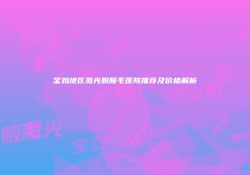 宝鸡地区激光脱腋毛医院推荐及价格解析