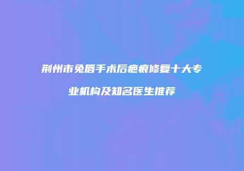 荆州市兔唇手术后疤痕修复十大专业机构及知名医生推荐