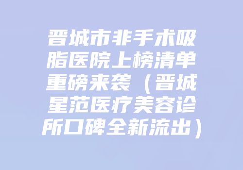 晋城市非手术吸脂医院上榜清单重磅来袭（晋城星范医疗美容诊所口碑全新流出）