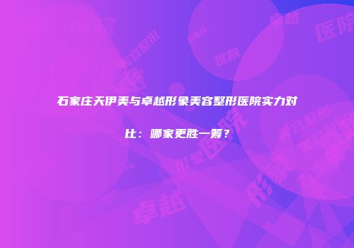 石家庄天伊美与卓越形象美容整形医院实力对比：哪家更胜一筹？