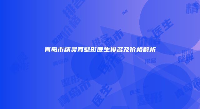 青岛市精灵耳整形医生排名及价格解析