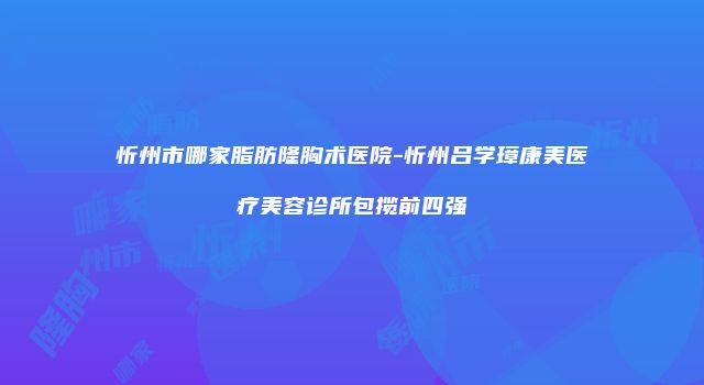 忻州市哪家脂肪隆胸术医院-忻州吕学璋康美医疗美容诊所包揽前四强
