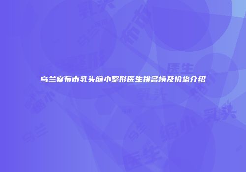 乌兰察布市乳头缩小整形医生排名榜及价格介绍