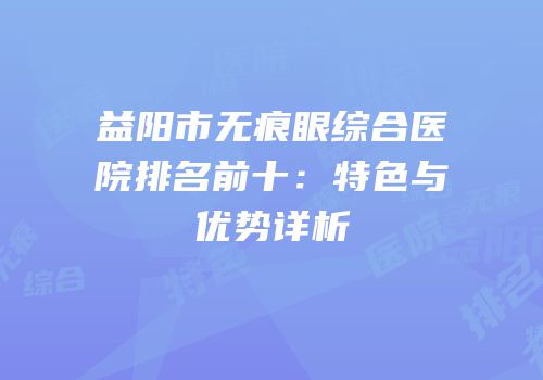 益阳市无痕眼综合医院排名前十：特色与优势详析
