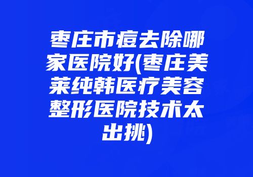 枣庄市痘去除哪家医院好(枣庄美莱纯韩医疗美容整形医院技术太出挑)
