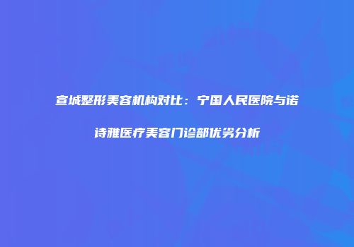 宣城整形美容机构对比：宁国人民医院与诺诗雅医疗美容门诊部优劣分析