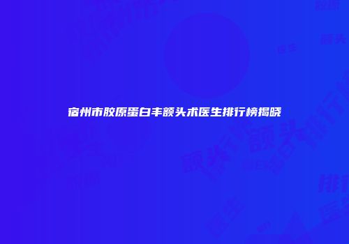 宿州市胶原蛋白丰额头术医生排行榜揭晓