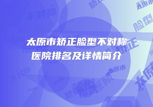 太原市矫正脸型不对称医院排名及详情简介