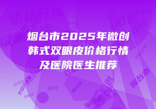 烟台市2025年微创韩式双眼皮价格行情及医院医生推荐